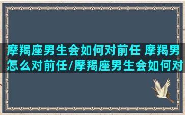 摩羯座男生会如何对前任 摩羯男怎么对前任/摩羯座男生会如何对前任 摩羯男怎么对前任-我的网站